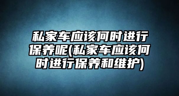 私家車應該何時進行保養呢(私家車應該何時進行保養和維護)