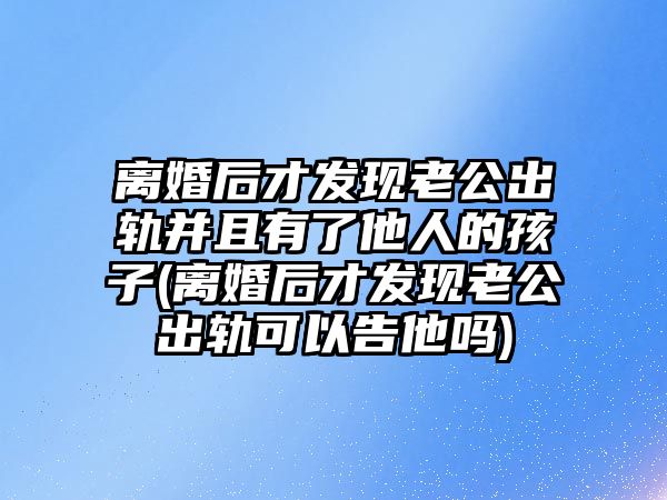 離婚后才發(fā)現老公出軌并且有了他人的孩子(離婚后才發(fā)現老公出軌可以告他嗎)