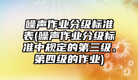 噪聲作業分級標準表(噪聲作業分級標準中規定的第三級、第四級的作業)