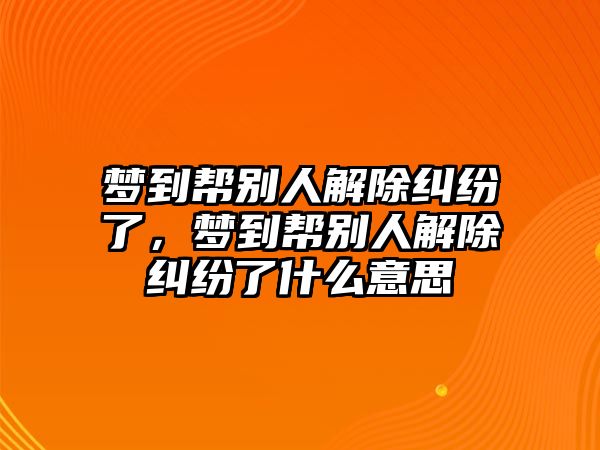 夢到幫別人解除糾紛了，夢到幫別人解除糾紛了什么意思