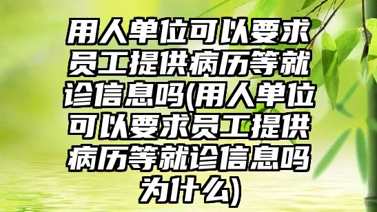 用人單位可以要求員工提供病歷等就診信息嗎(用人單位可以要求員工提供病歷等就診信息嗎為什么)