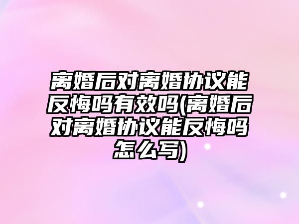 離婚后對離婚協議能反悔嗎有效嗎(離婚后對離婚協議能反悔嗎怎么寫)