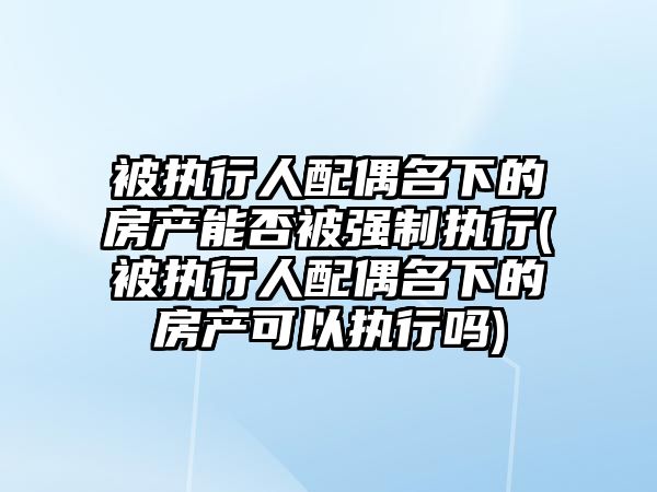 被執行人配偶名下的房產能否被強制執行(被執行人配偶名下的房產可以執行嗎)