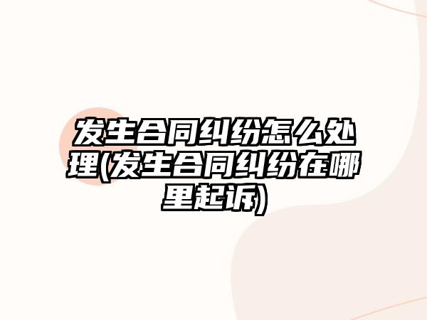 發生合同糾紛怎么處理(發生合同糾紛在哪里起訴)