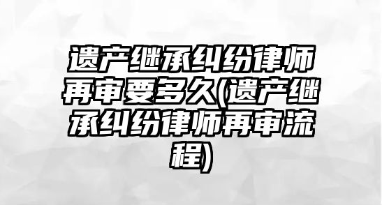 遺產繼承糾紛律師再審要多久(遺產繼承糾紛律師再審流程)