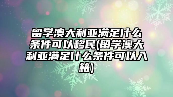 留學澳大利亞滿足什么條件可以移民(留學澳大利亞滿足什么條件可以入籍)