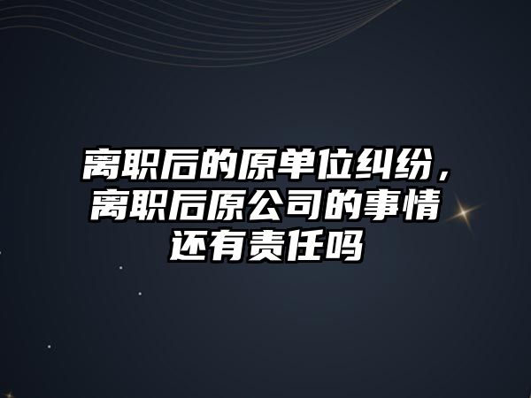 離職后的原單位糾紛，離職后原公司的事情還有責任嗎