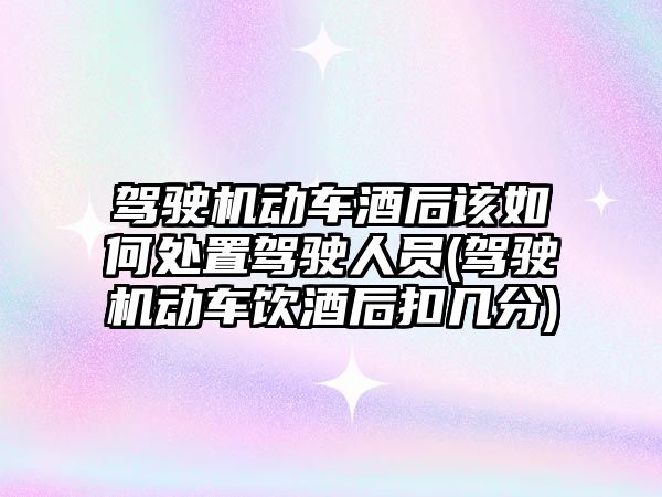 駕駛機動車酒后該如何處置駕駛人員(駕駛機動車飲酒后扣幾分)