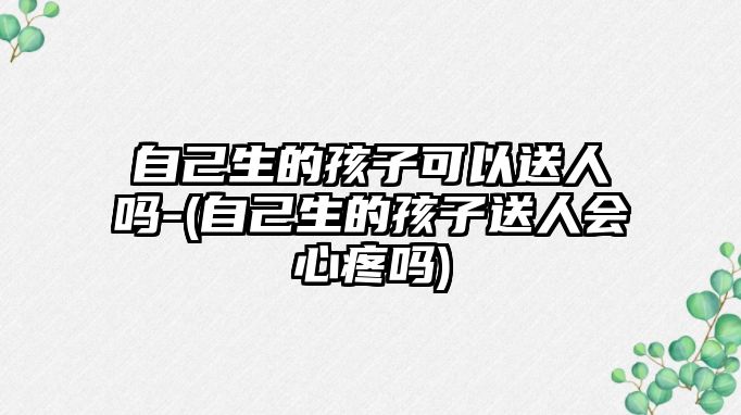 自己生的孩子可以送人嗎-(自己生的孩子送人會心疼嗎)