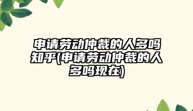 申請勞動仲裁的人多嗎知乎(申請勞動仲裁的人多嗎現在)