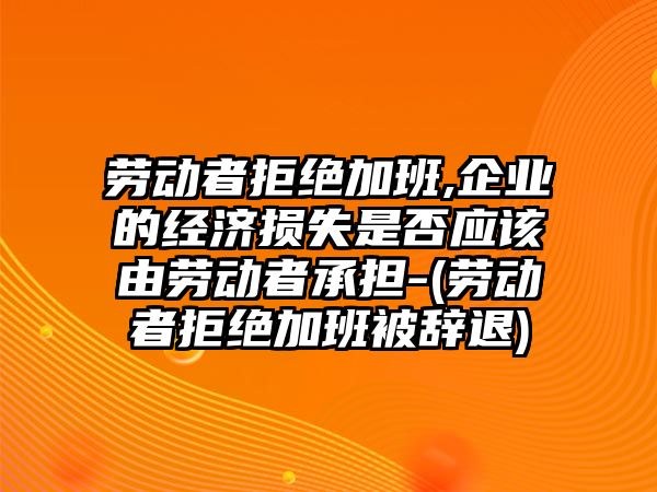 勞動者拒絕加班,企業(yè)的經(jīng)濟(jì)損失是否應(yīng)該由勞動者承擔(dān)-(勞動者拒絕加班被辭退)