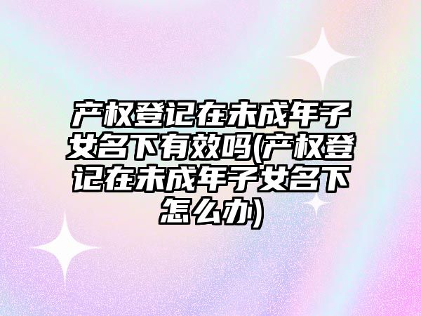 產權登記在未成年子女名下有效嗎(產權登記在未成年子女名下怎么辦)