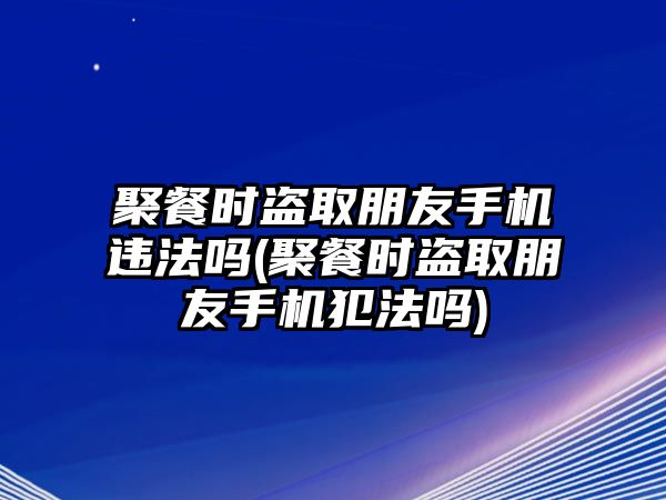 聚餐時盜取朋友手機違法嗎(聚餐時盜取朋友手機犯法嗎)