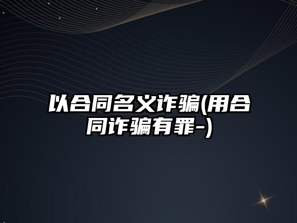 以合同名義詐騙(用合同詐騙有罪-)