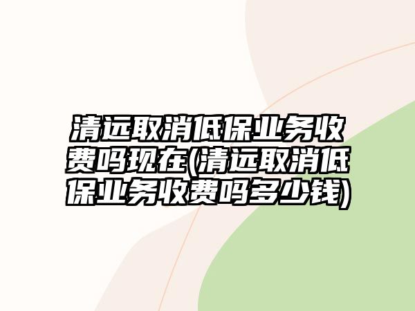 清遠取消低保業務收費嗎現在(清遠取消低保業務收費嗎多少錢)