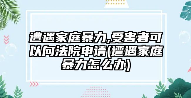 遭遇家庭暴力,受害者可以向法院申請(遭遇家庭暴力怎么辦)