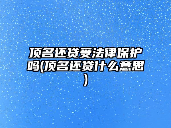 頂名還貸受法律保護嗎(頂名還貸什么意思)