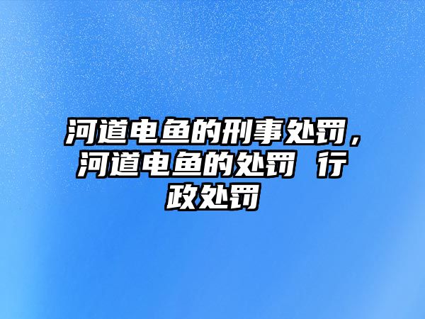 河道電魚(yú)的刑事處罰，河道電魚(yú)的處罰 行政處罰