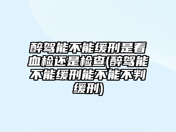 醉駕能不能緩刑是看血檢還是檢查(醉駕能不能緩刑能不能不判緩刑)