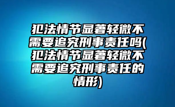 犯法情節顯著輕微不需要追究刑事責任嗎(犯法情節顯著輕微不需要追究刑事責任的情形)