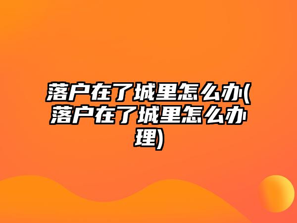 落戶在了城里怎么辦(落戶在了城里怎么辦理)