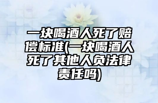 一塊喝酒人死了賠償標準(一塊喝酒人死了其他人負法律責任嗎)