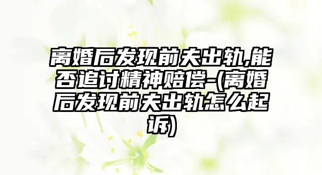 離婚后發現前夫出軌,能否追討精神賠償-(離婚后發現前夫出軌怎么起訴)