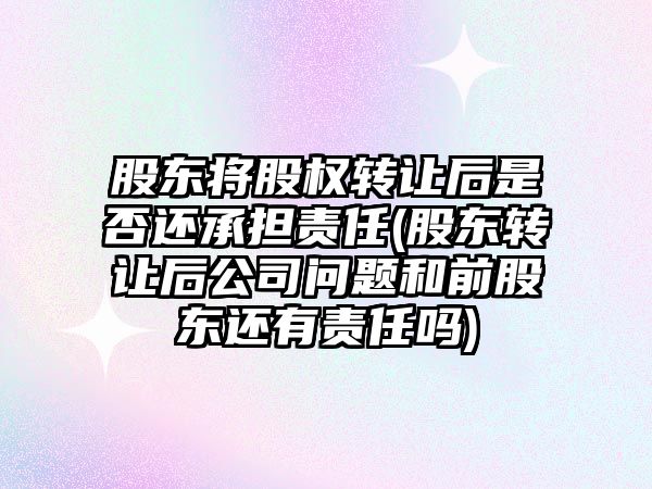 股東將股權轉讓后是否還承擔責任(股東轉讓后公司問題和前股東還有責任嗎)