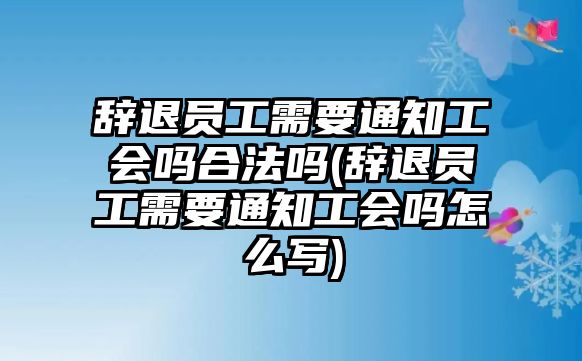 辭退員工需要通知工會嗎合法嗎(辭退員工需要通知工會嗎怎么寫)