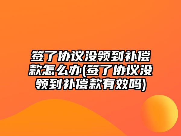 簽了協議沒領到補償款怎么辦(簽了協議沒領到補償款有效嗎)