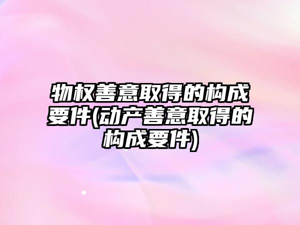 物權善意取得的構成要件(動產善意取得的構成要件)