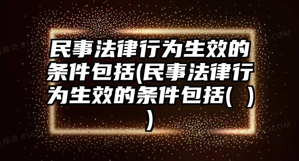 民事法律行為生效的條件包括(民事法律行為生效的條件包括( ))