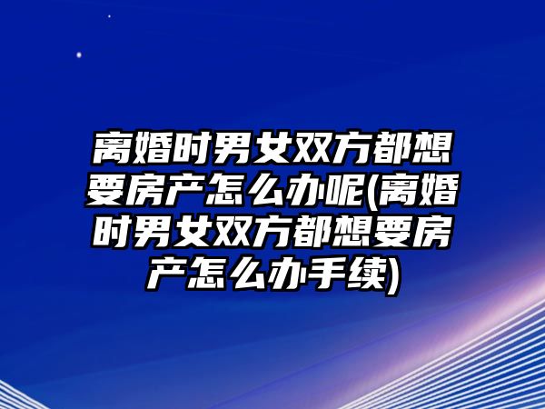 離婚時男女雙方都想要房產怎么辦呢(離婚時男女雙方都想要房產怎么辦手續)