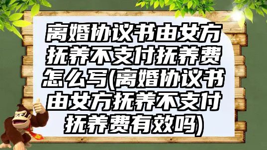 離婚協議書由女方撫養不支付撫養費怎么寫(離婚協議書由女方撫養不支付撫養費有效嗎)