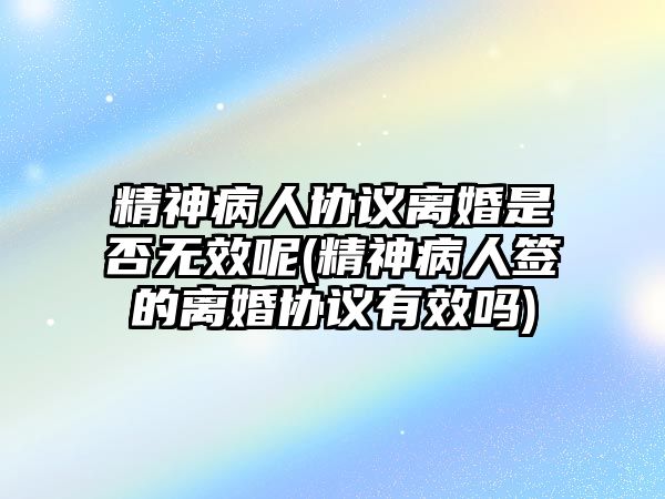 精神病人協議離婚是否無效呢(精神病人簽的離婚協議有效嗎)