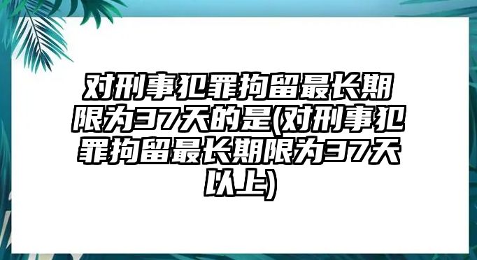 對刑事犯罪拘留最長期限為37天的是(對刑事犯罪拘留最長期限為37天以上)