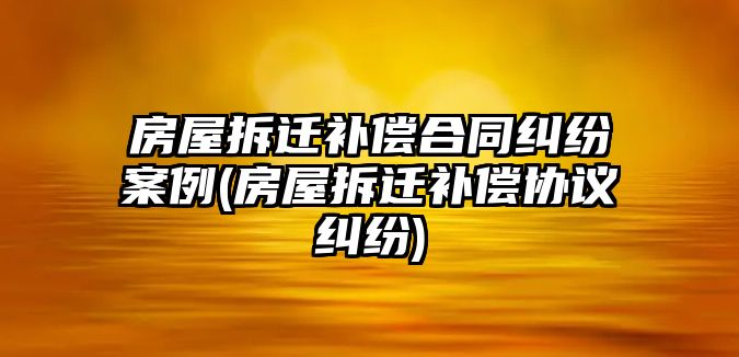 房屋拆遷補償合同糾紛案例(房屋拆遷補償協(xié)議糾紛)