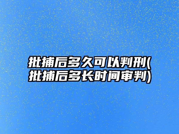 批捕后多久可以判刑(批捕后多長時間審判)