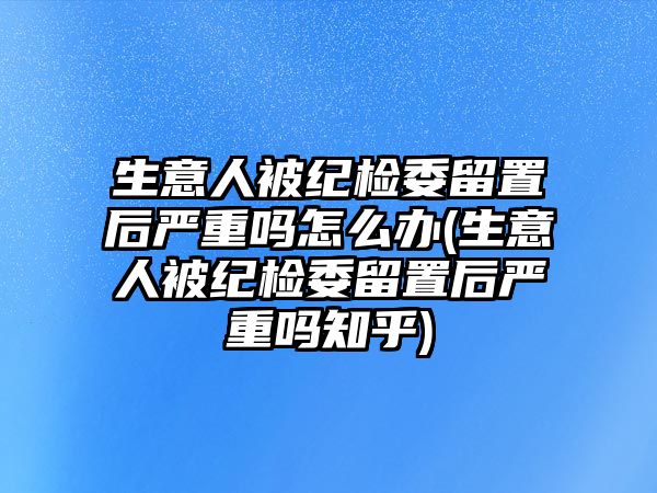 生意人被紀檢委留置后嚴重嗎怎么辦(生意人被紀檢委留置后嚴重嗎知乎)