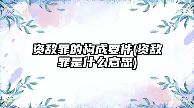 資敵罪的構成要件(資敵罪是什么意思)