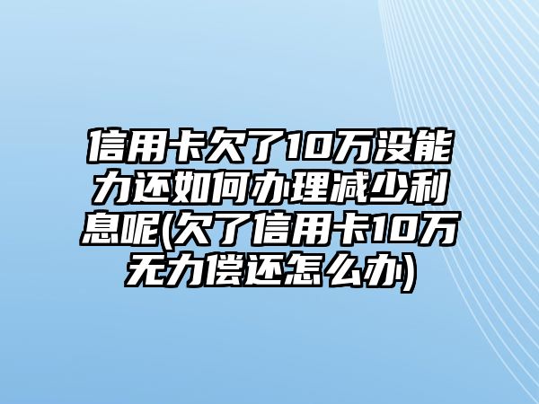 信用卡欠了10萬沒能力還如何辦理減少利息呢(欠了信用卡10萬無力償還怎么辦)