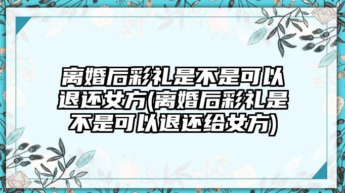 離婚后彩禮是不是可以退還女方(離婚后彩禮是不是可以退還給女方)