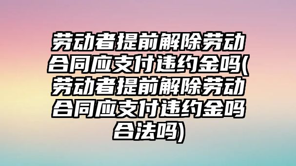 勞動者提前解除勞動合同應(yīng)支付違約金嗎(勞動者提前解除勞動合同應(yīng)支付違約金嗎合法嗎)