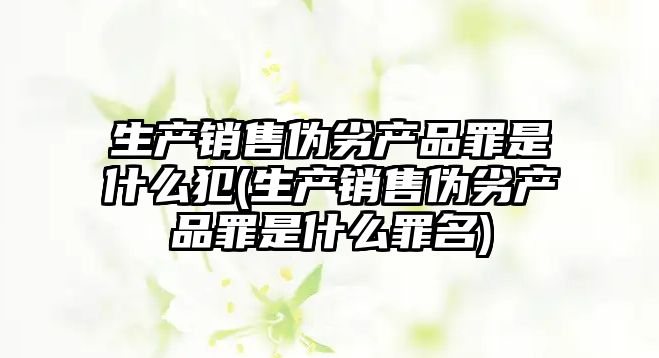 生產銷售偽劣產品罪是什么犯(生產銷售偽劣產品罪是什么罪名)