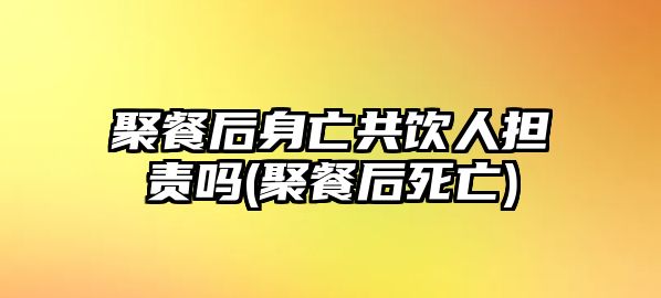 聚餐后身亡共飲人擔(dān)責(zé)嗎(聚餐后死亡)