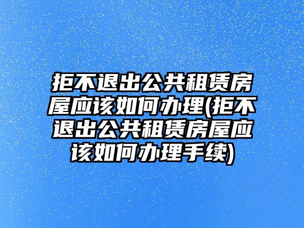 拒不退出公共租賃房屋應該如何辦理(拒不退出公共租賃房屋應該如何辦理手續)