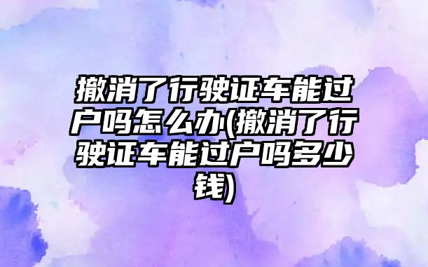 撤消了行駛證車能過戶嗎怎么辦(撤消了行駛證車能過戶嗎多少錢)