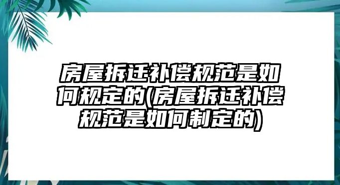 房屋拆遷補(bǔ)償規(guī)范是如何規(guī)定的(房屋拆遷補(bǔ)償規(guī)范是如何制定的)