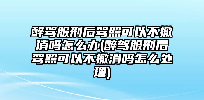 醉駕服刑后駕照可以不撤消嗎怎么辦(醉駕服刑后駕照可以不撤消嗎怎么處理)