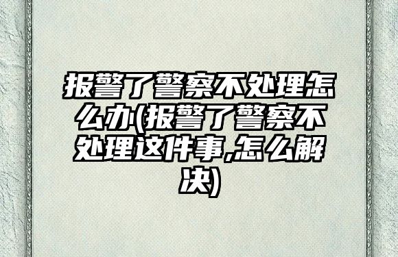 報警了警察不處理怎么辦(報警了警察不處理這件事,怎么解決)